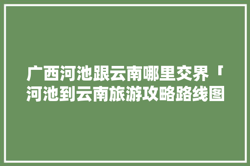 广西河池跟云南哪里交界「河池到云南旅游攻略路线图」 广西河池跟云南哪里交界「河池到云南旅游攻略路线图」 时尚穿搭