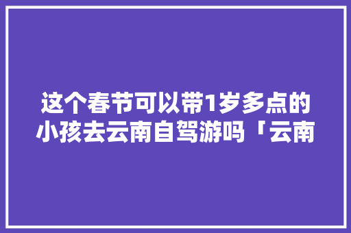 这个春节可以带1岁多点的小孩去云南自驾游吗「云南儿童旅游景点推荐」 这个春节可以带1岁多点的小孩去云南自驾游吗「云南儿童旅游景点推荐」 时尚穿搭