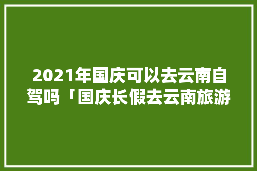 2021年国庆可以去云南自驾吗「国庆长假去云南旅游攻略」 2021年国庆可以去云南自驾吗「国庆长假去云南旅游攻略」 汽车常识