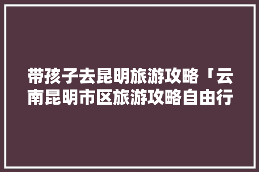 带孩子去昆明旅游攻略「云南昆明市区旅游攻略自由行路线」 带孩子去昆明旅游攻略「云南昆明市区旅游攻略自由行路线」 美食菜谱