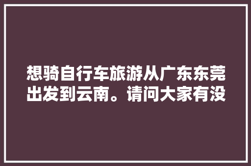 想骑自行车旅游从广东东莞出发到云南。请问大家有没有什么经验或者建议「骑行云南最佳路线」 想骑自行车旅游从广东东莞出发到云南。请问大家有没有什么经验或者建议「骑行云南最佳路线」 汽车常识