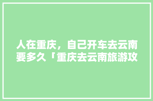 人在重庆，自己开车去云南要多久「重庆去云南旅游攻略学生可以去吗」 人在重庆，自己开车去云南要多久「重庆去云南旅游攻略学生可以去吗」 旅游攻略