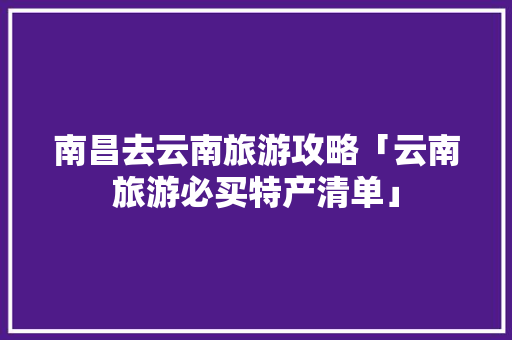 南昌去云南旅游攻略「云南旅游必买特产清单」 南昌去云南旅游攻略「云南旅游必买特产清单」 手机电脑