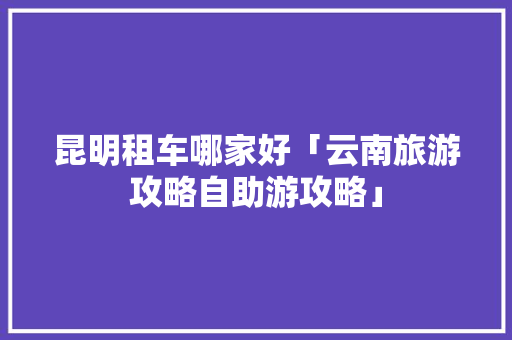 昆明租车哪家好「云南旅游攻略自助游攻略」 昆明租车哪家好「云南旅游攻略自助游攻略」 旅游攻略