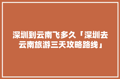 深圳到云南飞多久「深圳去云南旅游三天攻略路线」 深圳到云南飞多久「深圳去云南旅游三天攻略路线」 手机电脑