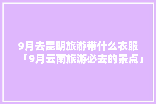 9月去昆明旅游带什么衣服「9月云南旅游必去的景点」 9月去昆明旅游带什么衣服「9月云南旅游必去的景点」 时尚穿搭