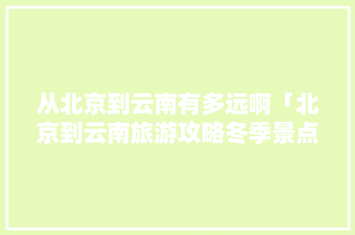 从北京到云南有多远啊「北京到云南旅游攻略冬季景点」 从北京到云南有多远啊「北京到云南旅游攻略冬季景点」 手机电脑