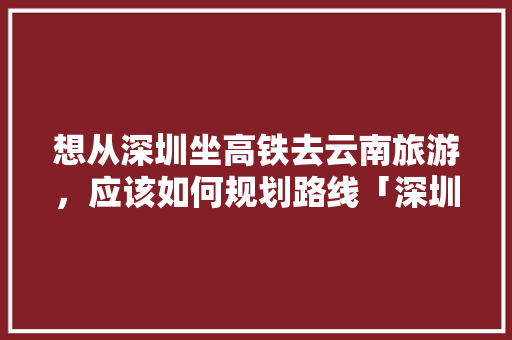想从深圳坐高铁去云南旅游，应该如何规划路线「深圳到云南旅游攻略6天5晚大概费用多少」 想从深圳坐高铁去云南旅游，应该如何规划路线「深圳到云南旅游攻略6天5晚大概费用多少」 手机电脑