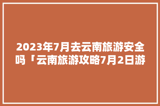 2023年7月去云南旅游安全吗「云南旅游攻略7月2日游玩」 2023年7月去云南旅游安全吗「云南旅游攻略7月2日游玩」 旅游攻略