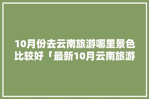 10月份去云南旅游哪里景色比较好「最新10月云南旅游攻略大全」 10月份去云南旅游哪里景色比较好「最新10月云南旅游攻略大全」 教育法律
