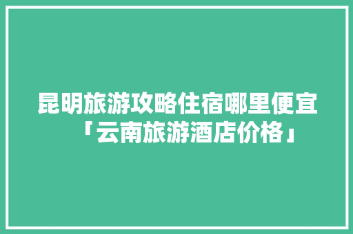 昆明旅游攻略住宿哪里便宜「云南旅游酒店价格」 昆明旅游攻略住宿哪里便宜「云南旅游酒店价格」 旅游攻略