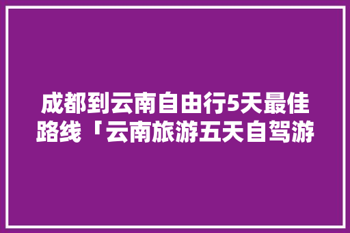 成都到云南自由行5天最佳路线「云南旅游五天自驾游攻略图」 成都到云南自由行5天最佳路线「云南旅游五天自驾游攻略图」 教育法律