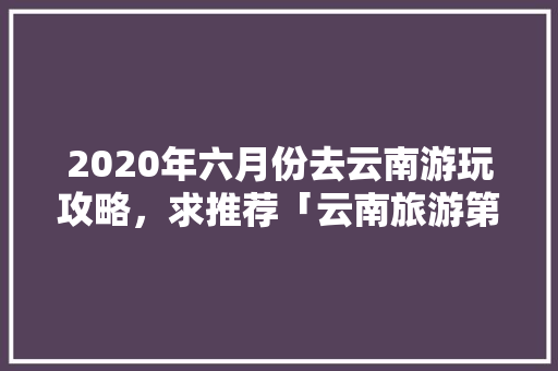 2020年六月份去云南游玩攻略，求推荐「云南旅游第6天旅游攻略图」 2020年六月份去云南游玩攻略，求推荐「云南旅游第6天旅游攻略图」 旅游攻略