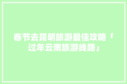 春节去昆明旅游最佳攻略「过年云南旅游线路」 春节去昆明旅游最佳攻略「过年云南旅游线路」 教育法律