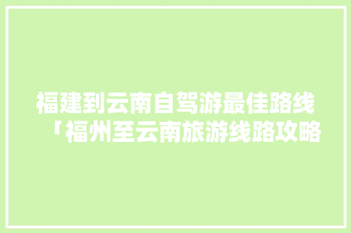福建到云南自驾游最佳路线「福州至云南旅游线路攻略图」 福建到云南自驾游最佳路线「福州至云南旅游线路攻略图」 手机电脑