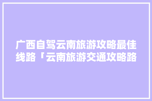 广西自驾云南旅游攻略最佳线路「云南旅游交通攻略路线图」 广西自驾云南旅游攻略最佳线路「云南旅游交通攻略路线图」 美食菜谱