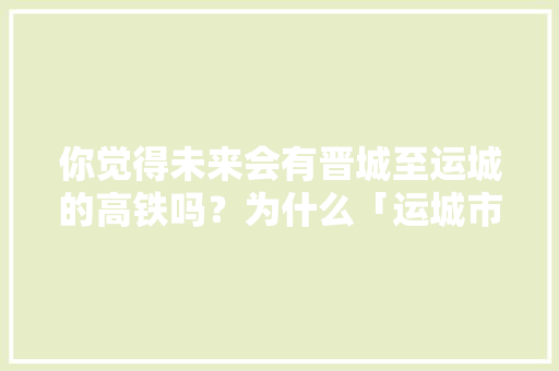你觉得未来会有晋城至运城的高铁吗？为什么「运城市去云南旅游攻略路线」 你觉得未来会有晋城至运城的高铁吗？为什么「运城市去云南旅游攻略路线」 美食菜谱