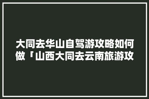 大同去华山自驾游攻略如何做「山西大同去云南旅游攻略路线」 大同去华山自驾游攻略如何做「山西大同去云南旅游攻略路线」 美食菜谱