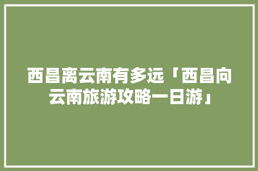 西昌离云南有多远「西昌向云南旅游攻略一日游」 西昌离云南有多远「西昌向云南旅游攻略一日游」 手机电脑