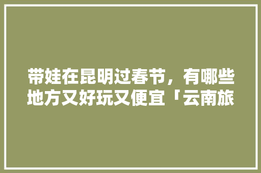 带娃在昆明过春节，有哪些地方又好玩又便宜「云南旅游攻略悠闲的地方有哪些」 带娃在昆明过春节，有哪些地方又好玩又便宜「云南旅游攻略悠闲的地方有哪些」 时尚穿搭