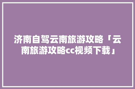 济南自驾云南旅游攻略「云南旅游攻略cc视频下载」 济南自驾云南旅游攻略「云南旅游攻略cc视频下载」 手机电脑