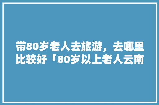 带80岁老人去旅游，去哪里比较好「80岁以上老人云南旅游」 带80岁老人去旅游，去哪里比较好「80岁以上老人云南旅游」 手机电脑