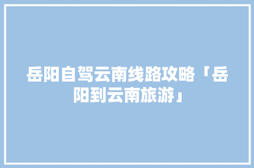 岳阳自驾云南线路攻略「岳阳到云南旅游」 岳阳自驾云南线路攻略「岳阳到云南旅游」 旅游攻略