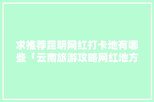 求推荐昆明网红打卡地有哪些「云南旅游攻略网红地方有哪些」 求推荐昆明网红打卡地有哪些「云南旅游攻略网红地方有哪些」 教育法律