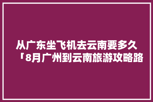 从广东坐飞机去云南要多久「8月广州到云南旅游攻略路线」 从广东坐飞机去云南要多久「8月广州到云南旅游攻略路线」 时尚穿搭