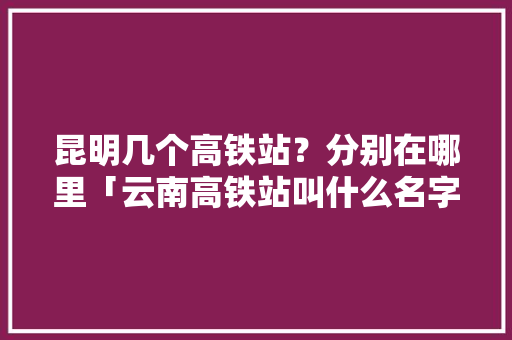 昆明几个高铁站？分别在哪里「云南高铁站叫什么名字」 昆明几个高铁站？分别在哪里「云南高铁站叫什么名字」 旅游攻略