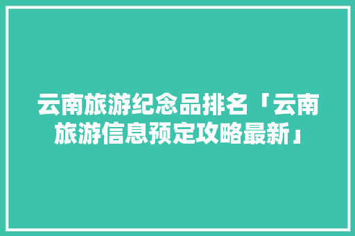 云南旅游纪念品排名「云南旅游信息预定攻略最新」 云南旅游纪念品排名「云南旅游信息预定攻略最新」 教育法律