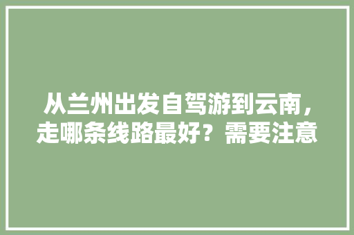从兰州出发自驾游到云南，走哪条线路最好？需要注意什么「二月甘肃到云南旅游攻略图」 从兰州出发自驾游到云南，走哪条线路最好？需要注意什么「二月甘肃到云南旅游攻略图」 旅游攻略