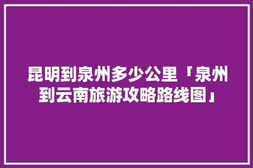 昆明到泉州多少公里「泉州到云南旅游攻略路线图」 昆明到泉州多少公里「泉州到云南旅游攻略路线图」 教育法律
