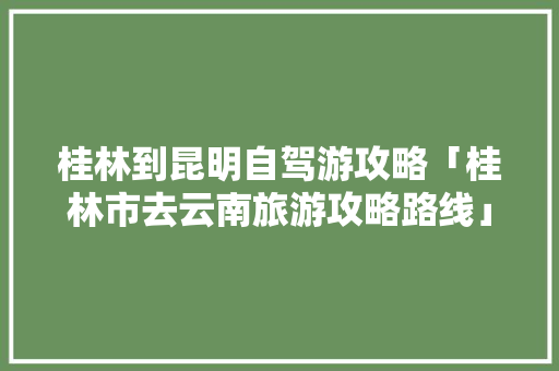 桂林到昆明自驾游攻略「桂林市去云南旅游攻略路线」 桂林到昆明自驾游攻略「桂林市去云南旅游攻略路线」 健康母婴