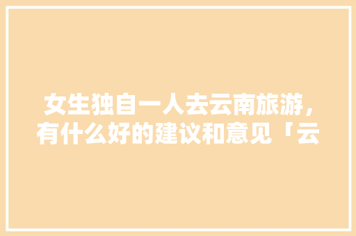 女生独自一人去云南旅游，有什么好的建议和意见「云南旅游攻略独自游玩的地方」 女生独自一人去云南旅游，有什么好的建议和意见「云南旅游攻略独自游玩的地方」 健康母婴