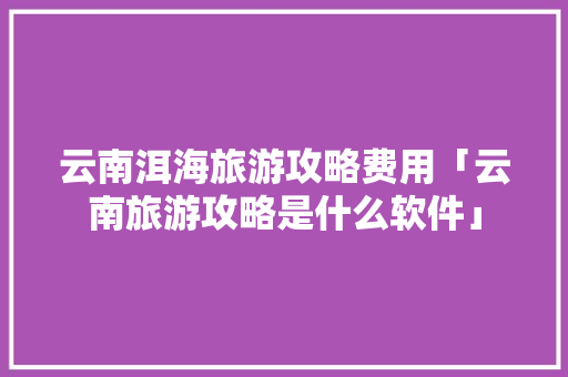 云南洱海旅游攻略费用「云南旅游攻略是什么软件」 云南洱海旅游攻略费用「云南旅游攻略是什么软件」 时尚穿搭