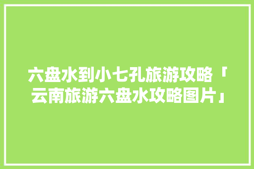 六盘水到小七孔旅游攻略「云南旅游六盘水攻略图片」 六盘水到小七孔旅游攻略「云南旅游六盘水攻略图片」 时尚穿搭