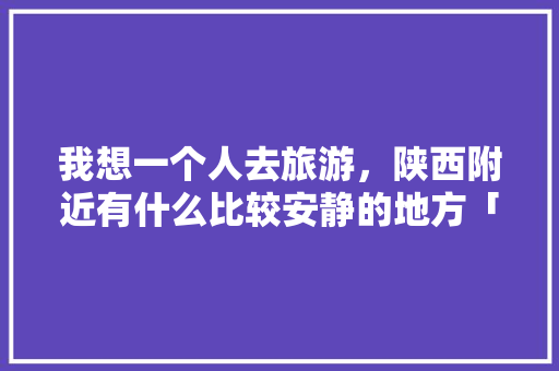 我想一个人去旅游，陕西附近有什么比较安静的地方「合阳去云南旅游攻略路线」 我想一个人去旅游，陕西附近有什么比较安静的地方「合阳去云南旅游攻略路线」 旅游攻略