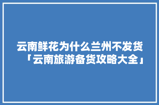 云南鲜花为什么兰州不发货「云南旅游备货攻略大全」 云南鲜花为什么兰州不发货「云南旅游备货攻略大全」 汽车常识