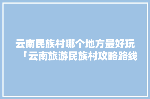 云南民族村哪个地方最好玩「云南旅游民族村攻略路线图」 云南民族村哪个地方最好玩「云南旅游民族村攻略路线图」 旅游攻略