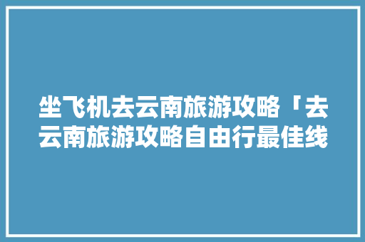 坐飞机去云南旅游攻略「去云南旅游攻略自由行最佳线路」 坐飞机去云南旅游攻略「去云南旅游攻略自由行最佳线路」 汽车常识
