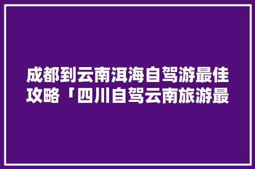 成都到云南洱海自驾游最佳攻略「四川自驾云南旅游最佳路线」 成都到云南洱海自驾游最佳攻略「四川自驾云南旅游最佳路线」 汽车常识