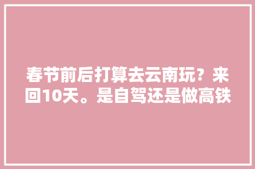 春节前后打算去云南玩？来回10天。是自驾还是做高铁，还是房车好？有什么好玩的地方「云南旅游房车自驾攻略图」 春节前后打算去云南玩？来回10天。是自驾还是做高铁，还是房车好？有什么好玩的地方「云南旅游房车自驾攻略图」 旅游攻略