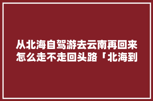 从北海自驾游去云南再回来怎么走不走回头路「北海到云南旅游攻略」 从北海自驾游去云南再回来怎么走不走回头路「北海到云南旅游攻略」 汽车常识