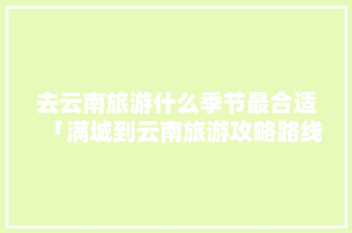 去云南旅游什么季节最合适「满城到云南旅游攻略路线」 去云南旅游什么季节最合适「满城到云南旅游攻略路线」 健康母婴
