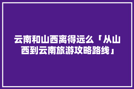 云南和山西离得远么「从山西到云南旅游攻略路线」 云南和山西离得远么「从山西到云南旅游攻略路线」 旅游攻略