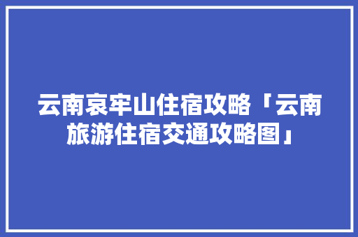 云南哀牢山住宿攻略「云南旅游住宿交通攻略图」 云南哀牢山住宿攻略「云南旅游住宿交通攻略图」 汽车常识