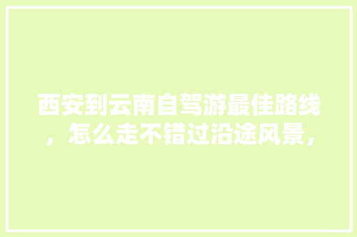 西安到云南自驾游最佳路线，怎么走不错过沿途风景，大概花费多少「西安云南自驾游最佳路线」 西安到云南自驾游最佳路线，怎么走不错过沿途风景，大概花费多少「西安云南自驾游最佳路线」 健康母婴