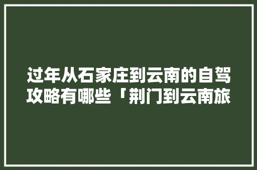 过年从石家庄到云南的自驾攻略有哪些「荆门到云南旅游团」 过年从石家庄到云南的自驾攻略有哪些「荆门到云南旅游团」 健康母婴