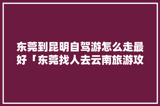 东莞到昆明自驾游怎么走最好「东莞找人去云南旅游攻略图」 东莞到昆明自驾游怎么走最好「东莞找人去云南旅游攻略图」 教育法律